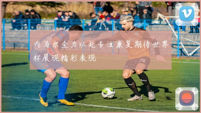 内马尔全力以赴专注康复期待世界杯展现精彩表现