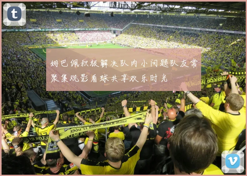 姆巴佩积极解决队内小问题队友常聚集观影看球共享欢乐时光