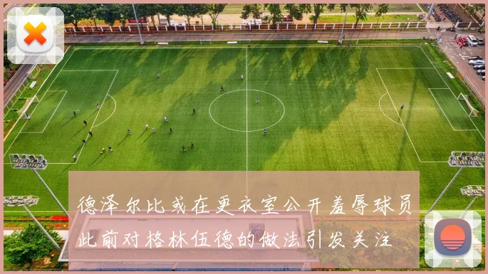 德泽尔比或在更衣室公开羞辱球员此前对格林伍德的做法引发关注