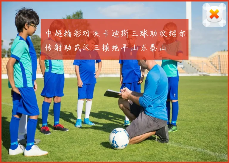 中超精彩对决卡迪斯三球助攻绍尔传射助武汉三镇绝平山东泰山