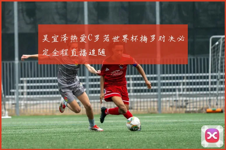 吴宜泽热爱C罗若世界杯梅罗对决必定全程直播追随