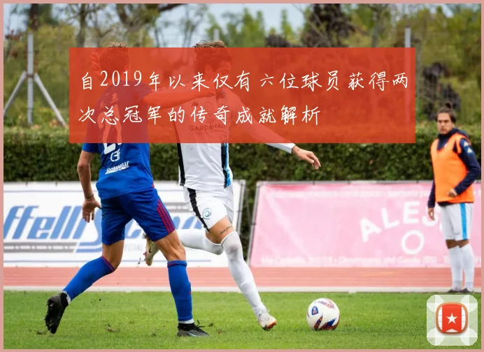 自2019年以来仅有六位球员获得两次总冠军的传奇成就解析