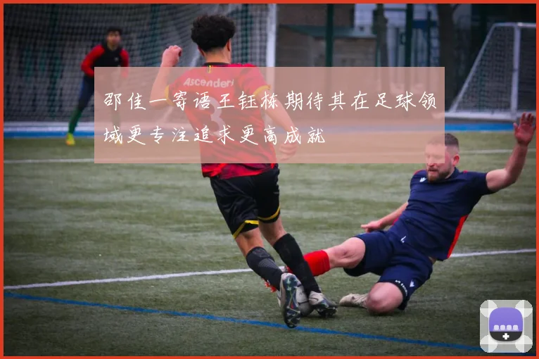邵佳一寄语王钰栋期待其在足球领域更专注追求更高成就
