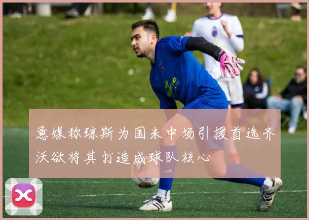 意媒称琼斯为国米中场引援首选齐沃欲将其打造成球队核心