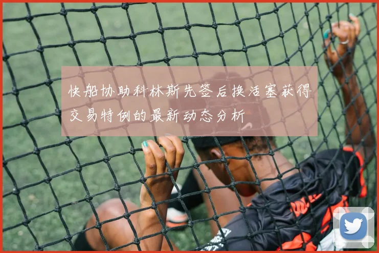 快船协助科林斯先签后换活塞获得交易特例的最新动态分析