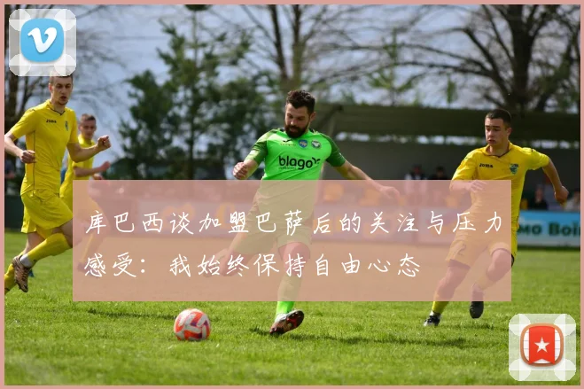 库巴西谈加盟巴萨后的关注与压力感受：我始终保持自由心态