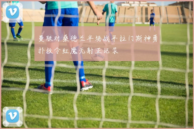曼联对桑德兰半场战平拉门斯神勇扑救令红魔无射正记录