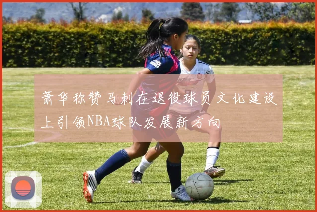 萧华称赞马刺在退役球员文化建设上引领NBA球队发展新方向