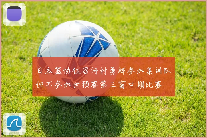日本篮协征召河村勇辉参加集训队但不参加世预赛第三窗口期比赛