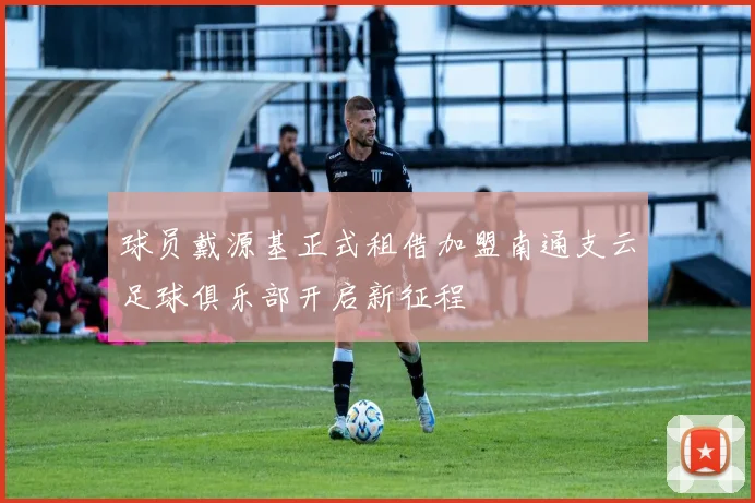 球员戴源基正式租借加盟南通支云足球俱乐部开启新征程