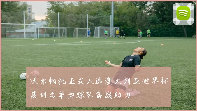 沃尔帕托正式入选澳大利亚世界杯集训名单为球队备战助力