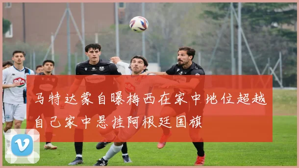 马特达蒙自曝梅西在家中地位超越自己家中悬挂阿根廷国旗