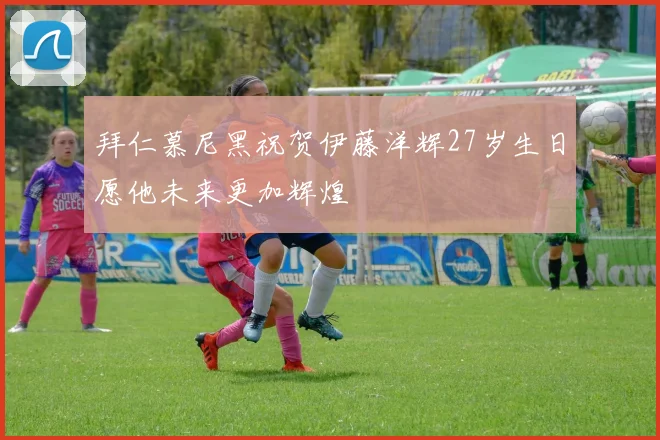 拜仁慕尼黑祝贺伊藤洋辉27岁生日愿他未来更加辉煌