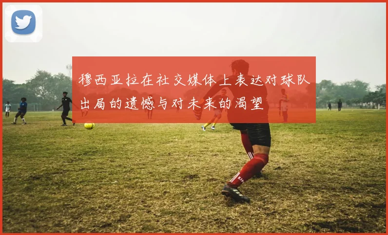 穆西亚拉在社交媒体上表达对球队出局的遗憾与对未来的渴望