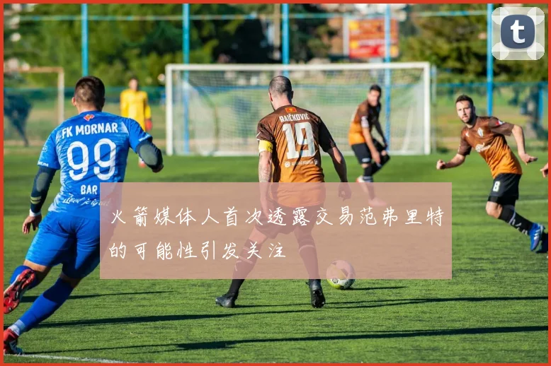 火箭媒体人首次透露交易范弗里特的可能性引发关注
