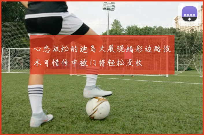 心态放松的迪乌夫展现精彩边路技术可惜传中被门将轻松没收