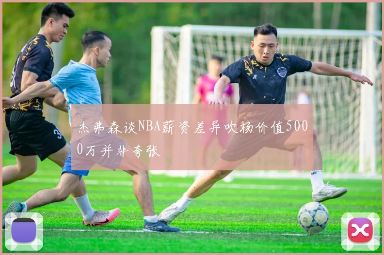杰弗森谈NBA薪资差异吹杨价值5000万并非夸张